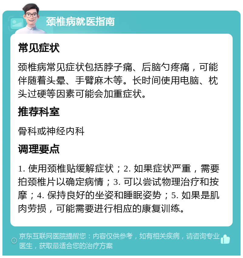 颈椎病就医指南 常见症状 颈椎病常见症状包括脖子痛、后脑勺疼痛，可能伴随着头晕、手臂麻木等。长时间使用电脑、枕头过硬等因素可能会加重症状。 推荐科室 骨科或神经内科 调理要点 1. 使用颈椎贴缓解症状；2. 如果症状严重，需要拍颈椎片以确定病情；3. 可以尝试物理治疗和按摩；4. 保持良好的坐姿和睡眠姿势；5. 如果是肌肉劳损，可能需要进行相应的康复训练。