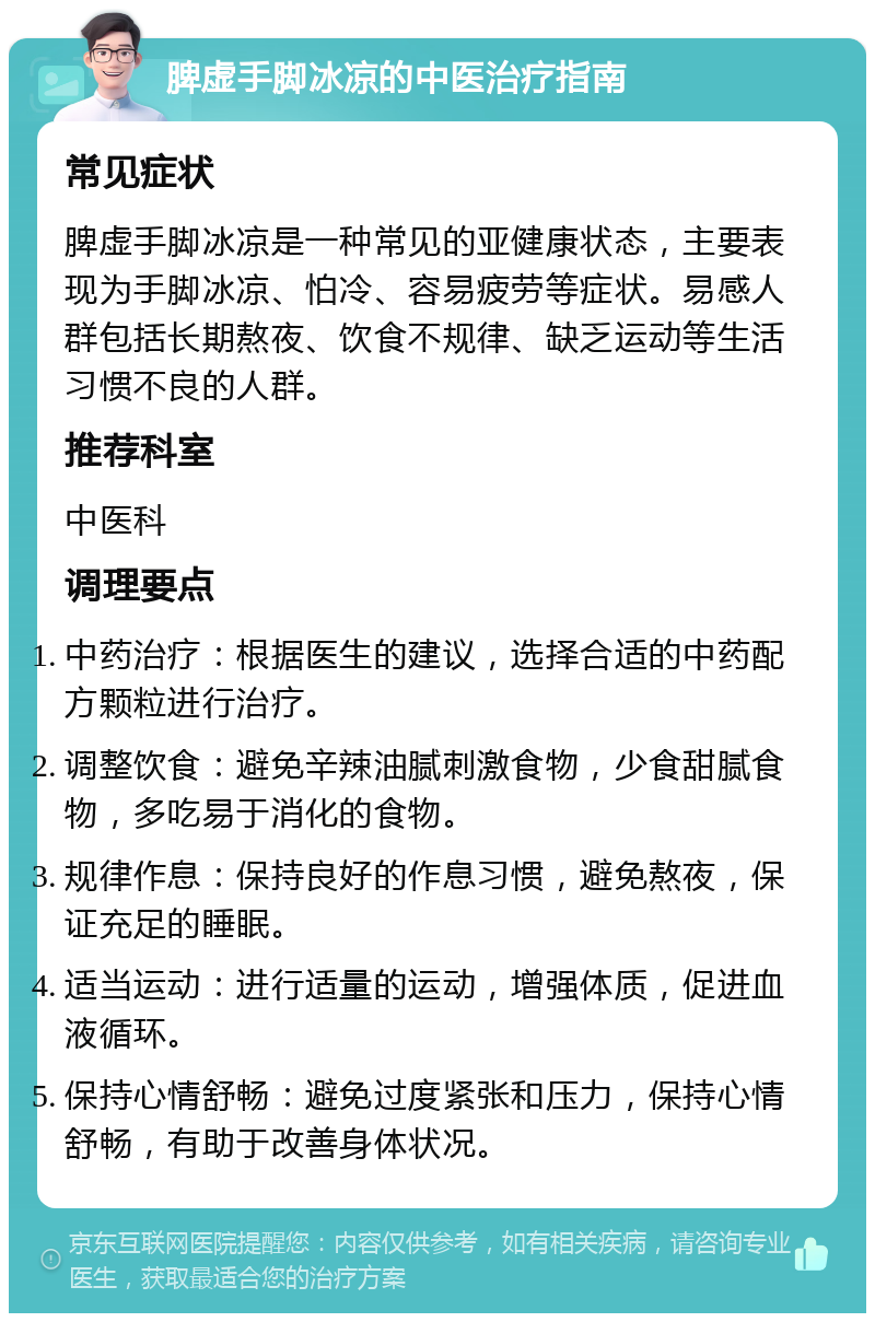 脾虚手脚冰凉的中医治疗指南 常见症状 脾虚手脚冰凉是一种常见的亚健康状态，主要表现为手脚冰凉、怕冷、容易疲劳等症状。易感人群包括长期熬夜、饮食不规律、缺乏运动等生活习惯不良的人群。 推荐科室 中医科 调理要点 中药治疗：根据医生的建议，选择合适的中药配方颗粒进行治疗。 调整饮食：避免辛辣油腻刺激食物，少食甜腻食物，多吃易于消化的食物。 规律作息：保持良好的作息习惯，避免熬夜，保证充足的睡眠。 适当运动：进行适量的运动，增强体质，促进血液循环。 保持心情舒畅：避免过度紧张和压力，保持心情舒畅，有助于改善身体状况。