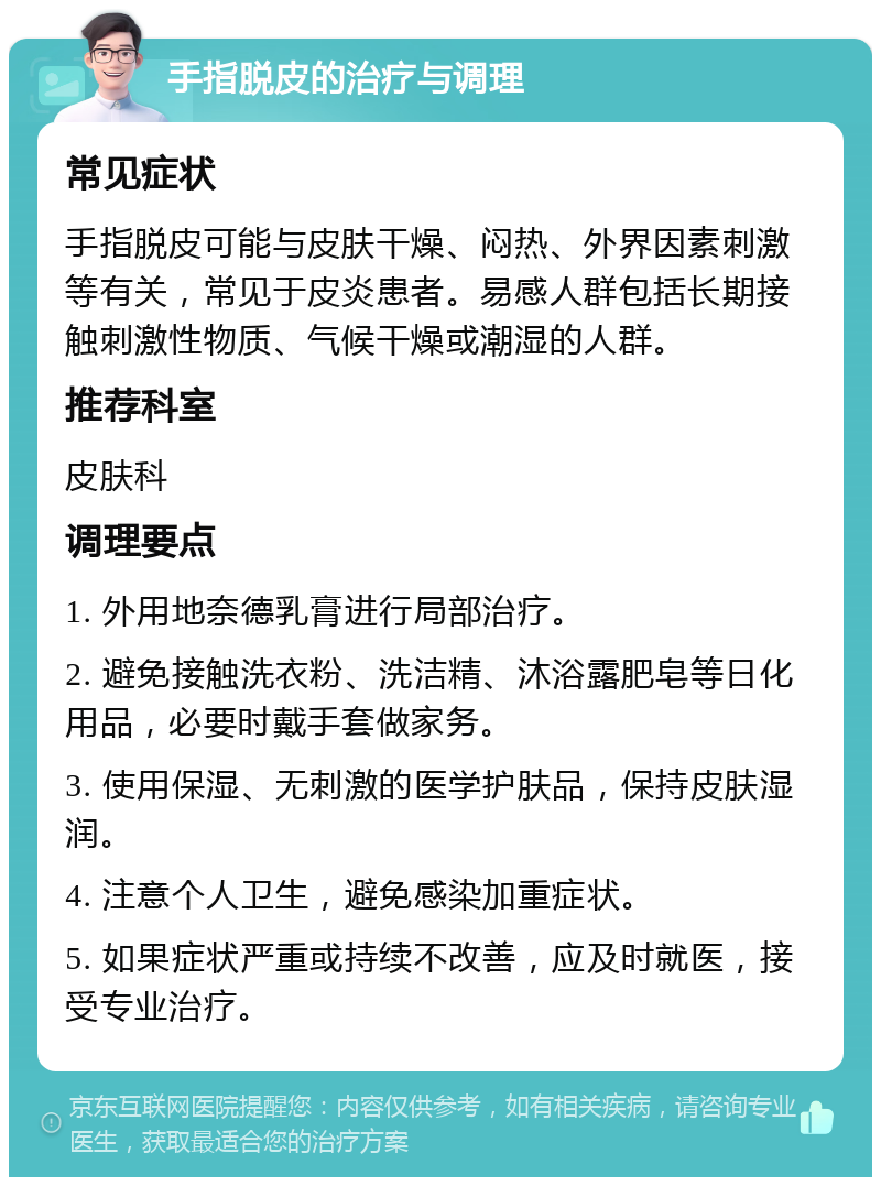 手指脱皮的治疗与调理 常见症状 手指脱皮可能与皮肤干燥、闷热、外界因素刺激等有关，常见于皮炎患者。易感人群包括长期接触刺激性物质、气候干燥或潮湿的人群。 推荐科室 皮肤科 调理要点 1. 外用地奈德乳膏进行局部治疗。 2. 避免接触洗衣粉、洗洁精、沐浴露肥皂等日化用品，必要时戴手套做家务。 3. 使用保湿、无刺激的医学护肤品，保持皮肤湿润。 4. 注意个人卫生，避免感染加重症状。 5. 如果症状严重或持续不改善，应及时就医，接受专业治疗。