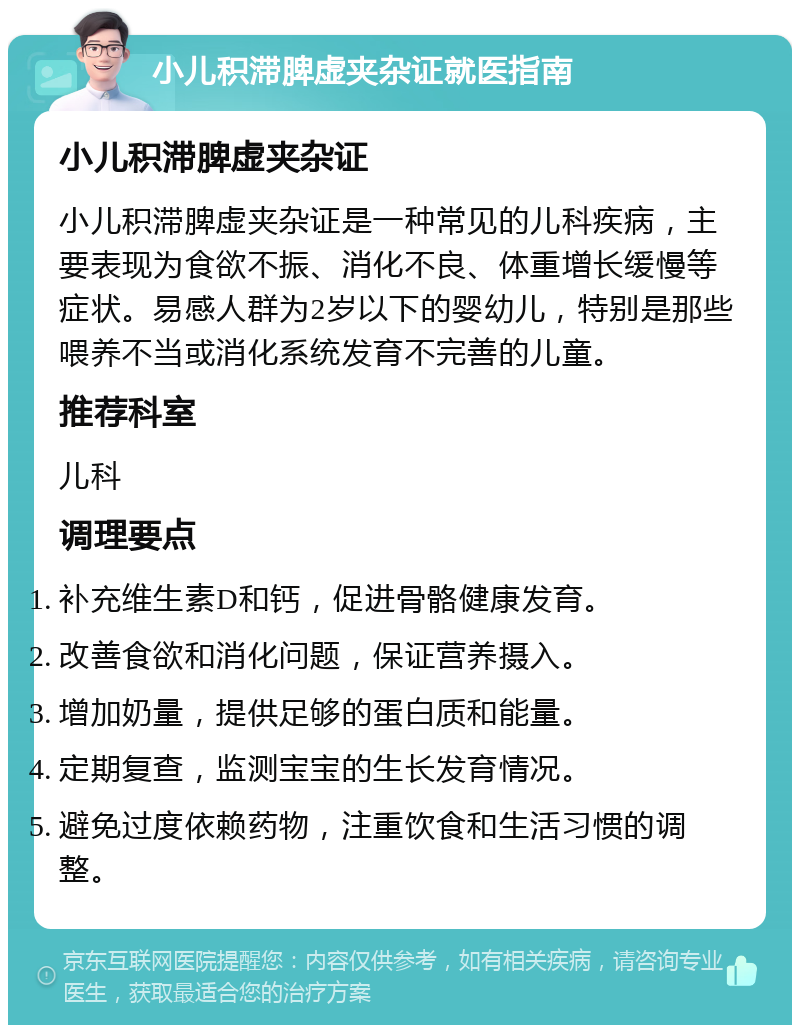 小儿积滞脾虚夹杂证就医指南 小儿积滞脾虚夹杂证 小儿积滞脾虚夹杂证是一种常见的儿科疾病，主要表现为食欲不振、消化不良、体重增长缓慢等症状。易感人群为2岁以下的婴幼儿，特别是那些喂养不当或消化系统发育不完善的儿童。 推荐科室 儿科 调理要点 补充维生素D和钙，促进骨骼健康发育。 改善食欲和消化问题，保证营养摄入。 增加奶量，提供足够的蛋白质和能量。 定期复查，监测宝宝的生长发育情况。 避免过度依赖药物，注重饮食和生活习惯的调整。