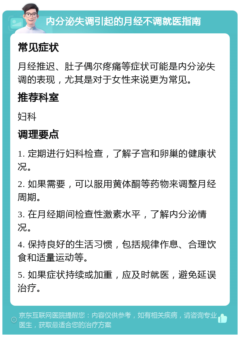 内分泌失调引起的月经不调就医指南 常见症状 月经推迟、肚子偶尔疼痛等症状可能是内分泌失调的表现，尤其是对于女性来说更为常见。 推荐科室 妇科 调理要点 1. 定期进行妇科检查，了解子宫和卵巢的健康状况。 2. 如果需要，可以服用黄体酮等药物来调整月经周期。 3. 在月经期间检查性激素水平，了解内分泌情况。 4. 保持良好的生活习惯，包括规律作息、合理饮食和适量运动等。 5. 如果症状持续或加重，应及时就医，避免延误治疗。