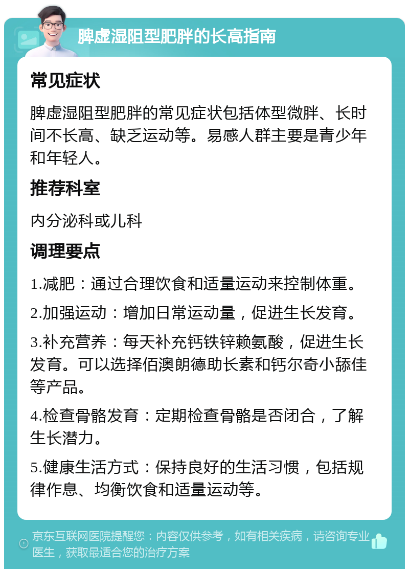 脾虚湿阻型肥胖的长高指南 常见症状 脾虚湿阻型肥胖的常见症状包括体型微胖、长时间不长高、缺乏运动等。易感人群主要是青少年和年轻人。 推荐科室 内分泌科或儿科 调理要点 1.减肥：通过合理饮食和适量运动来控制体重。 2.加强运动：增加日常运动量，促进生长发育。 3.补充营养：每天补充钙铁锌赖氨酸，促进生长发育。可以选择佰澳朗德助长素和钙尔奇小舔佳等产品。 4.检查骨骼发育：定期检查骨骼是否闭合，了解生长潜力。 5.健康生活方式：保持良好的生活习惯，包括规律作息、均衡饮食和适量运动等。