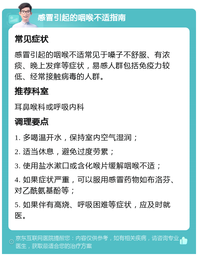 感冒引起的咽喉不适指南 常见症状 感冒引起的咽喉不适常见于嗓子不舒服、有浓痰、晚上发痒等症状，易感人群包括免疫力较低、经常接触病毒的人群。 推荐科室 耳鼻喉科或呼吸内科 调理要点 1. 多喝温开水，保持室内空气湿润； 2. 适当休息，避免过度劳累； 3. 使用盐水漱口或含化喉片缓解咽喉不适； 4. 如果症状严重，可以服用感冒药物如布洛芬、对乙酰氨基酚等； 5. 如果伴有高烧、呼吸困难等症状，应及时就医。