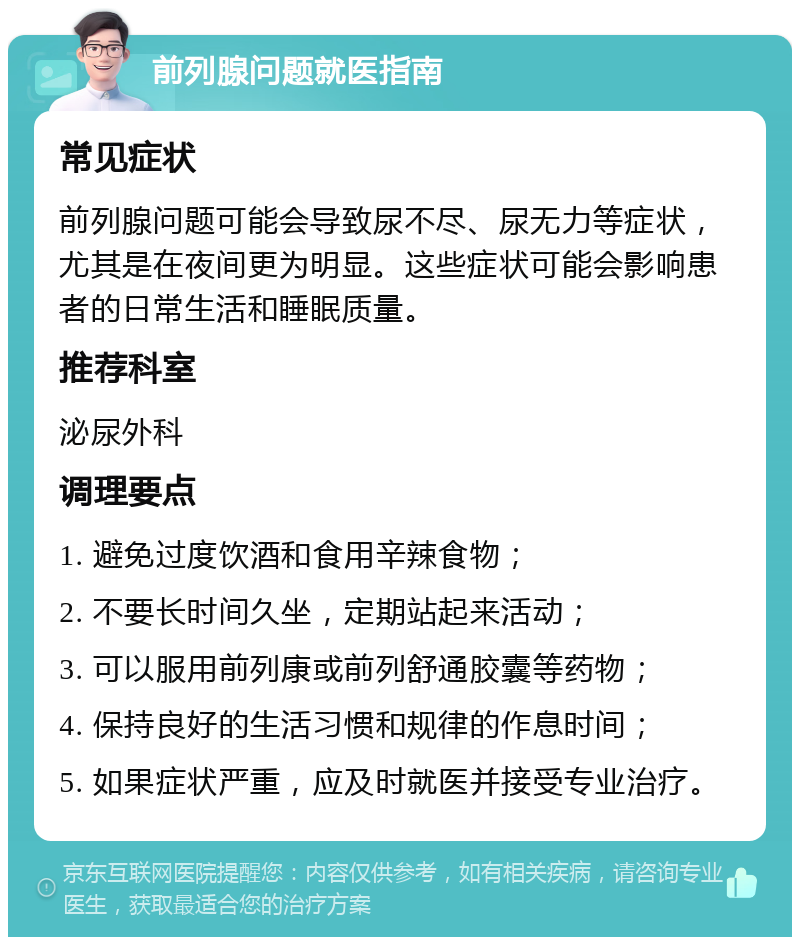 前列腺问题就医指南 常见症状 前列腺问题可能会导致尿不尽、尿无力等症状，尤其是在夜间更为明显。这些症状可能会影响患者的日常生活和睡眠质量。 推荐科室 泌尿外科 调理要点 1. 避免过度饮酒和食用辛辣食物； 2. 不要长时间久坐，定期站起来活动； 3. 可以服用前列康或前列舒通胶囊等药物； 4. 保持良好的生活习惯和规律的作息时间； 5. 如果症状严重，应及时就医并接受专业治疗。