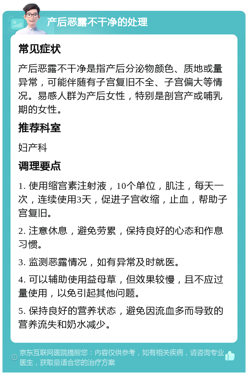 产后恶露不干净的处理 常见症状 产后恶露不干净是指产后分泌物颜色、质地或量异常，可能伴随有子宫复旧不全、子宫偏大等情况。易感人群为产后女性，特别是剖宫产或哺乳期的女性。 推荐科室 妇产科 调理要点 1. 使用缩宫素注射液，10个单位，肌注，每天一次，连续使用3天，促进子宫收缩，止血，帮助子宫复旧。 2. 注意休息，避免劳累，保持良好的心态和作息习惯。 3. 监测恶露情况，如有异常及时就医。 4. 可以辅助使用益母草，但效果较慢，且不应过量使用，以免引起其他问题。 5. 保持良好的营养状态，避免因流血多而导致的营养流失和奶水减少。