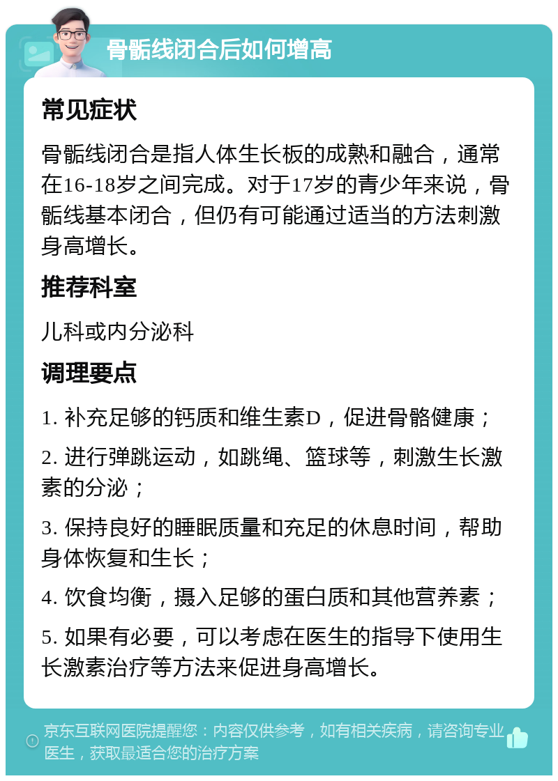 骨骺线闭合后如何增高 常见症状 骨骺线闭合是指人体生长板的成熟和融合，通常在16-18岁之间完成。对于17岁的青少年来说，骨骺线基本闭合，但仍有可能通过适当的方法刺激身高增长。 推荐科室 儿科或内分泌科 调理要点 1. 补充足够的钙质和维生素D，促进骨骼健康； 2. 进行弹跳运动，如跳绳、篮球等，刺激生长激素的分泌； 3. 保持良好的睡眠质量和充足的休息时间，帮助身体恢复和生长； 4. 饮食均衡，摄入足够的蛋白质和其他营养素； 5. 如果有必要，可以考虑在医生的指导下使用生长激素治疗等方法来促进身高增长。