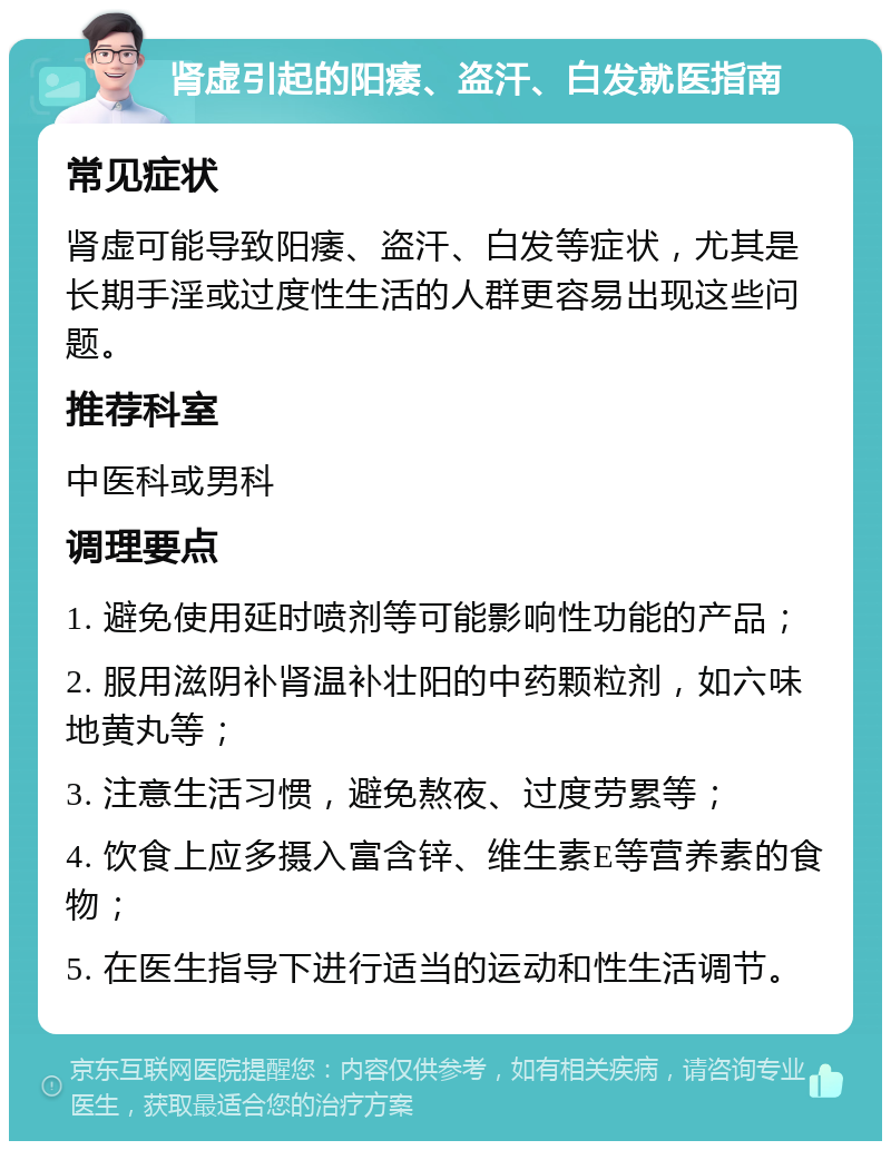 肾虚引起的阳痿、盗汗、白发就医指南 常见症状 肾虚可能导致阳痿、盗汗、白发等症状，尤其是长期手淫或过度性生活的人群更容易出现这些问题。 推荐科室 中医科或男科 调理要点 1. 避免使用延时喷剂等可能影响性功能的产品； 2. 服用滋阴补肾温补壮阳的中药颗粒剂，如六味地黄丸等； 3. 注意生活习惯，避免熬夜、过度劳累等； 4. 饮食上应多摄入富含锌、维生素E等营养素的食物； 5. 在医生指导下进行适当的运动和性生活调节。