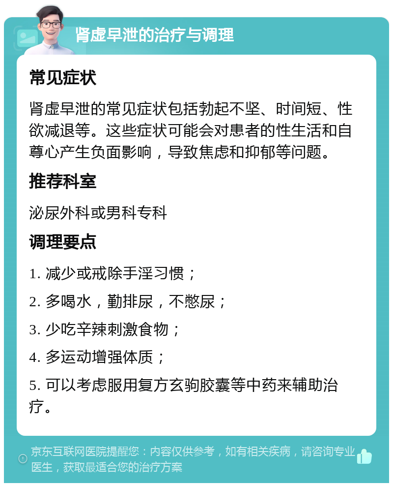 肾虚早泄的治疗与调理 常见症状 肾虚早泄的常见症状包括勃起不坚、时间短、性欲减退等。这些症状可能会对患者的性生活和自尊心产生负面影响，导致焦虑和抑郁等问题。 推荐科室 泌尿外科或男科专科 调理要点 1. 减少或戒除手淫习惯； 2. 多喝水，勤排尿，不憋尿； 3. 少吃辛辣刺激食物； 4. 多运动增强体质； 5. 可以考虑服用复方玄驹胶囊等中药来辅助治疗。