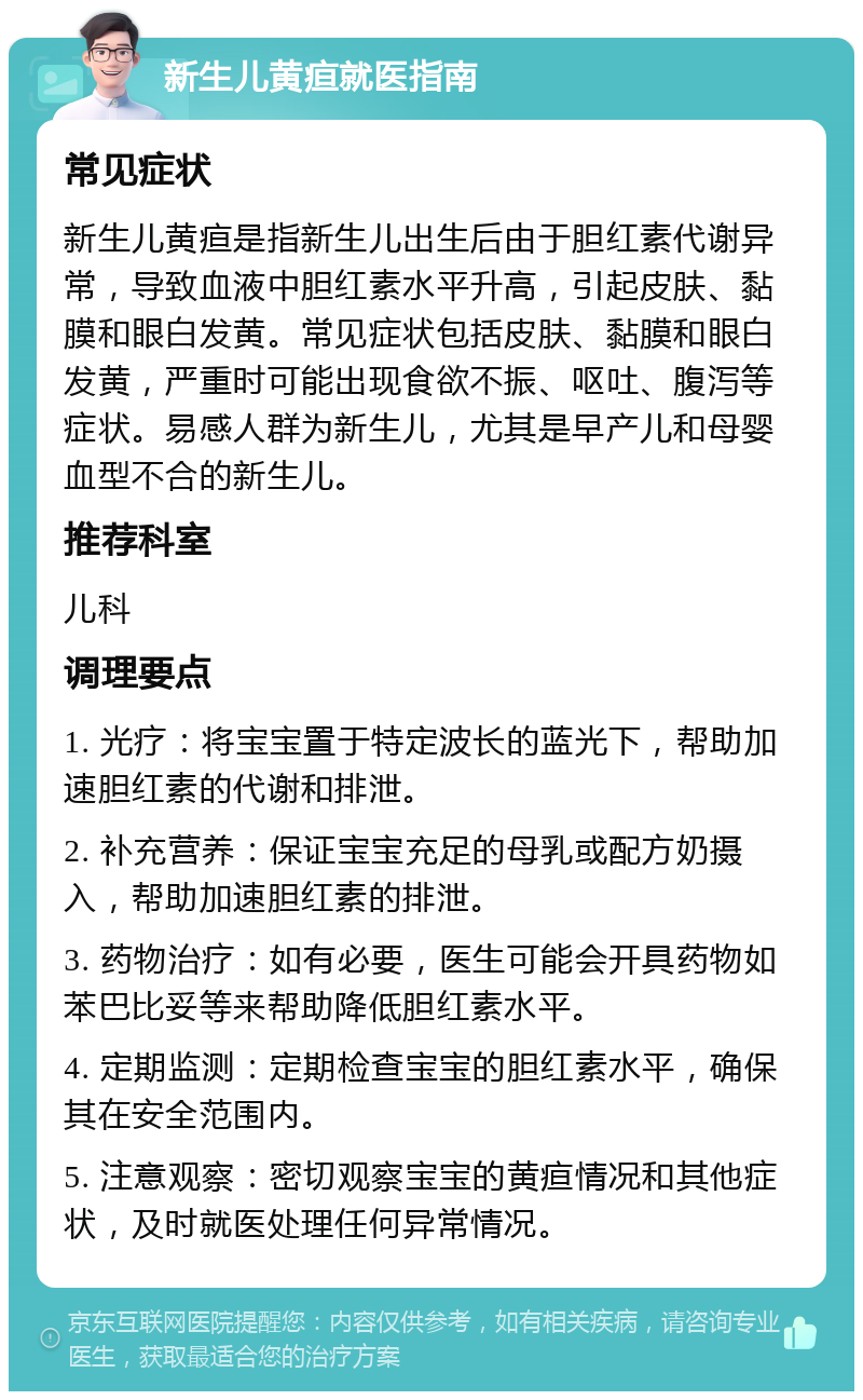 新生儿黄疸就医指南 常见症状 新生儿黄疸是指新生儿出生后由于胆红素代谢异常，导致血液中胆红素水平升高，引起皮肤、黏膜和眼白发黄。常见症状包括皮肤、黏膜和眼白发黄，严重时可能出现食欲不振、呕吐、腹泻等症状。易感人群为新生儿，尤其是早产儿和母婴血型不合的新生儿。 推荐科室 儿科 调理要点 1. 光疗：将宝宝置于特定波长的蓝光下，帮助加速胆红素的代谢和排泄。 2. 补充营养：保证宝宝充足的母乳或配方奶摄入，帮助加速胆红素的排泄。 3. 药物治疗：如有必要，医生可能会开具药物如苯巴比妥等来帮助降低胆红素水平。 4. 定期监测：定期检查宝宝的胆红素水平，确保其在安全范围内。 5. 注意观察：密切观察宝宝的黄疸情况和其他症状，及时就医处理任何异常情况。