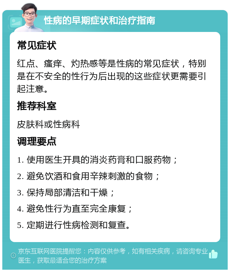 性病的早期症状和治疗指南 常见症状 红点、瘙痒、灼热感等是性病的常见症状，特别是在不安全的性行为后出现的这些症状更需要引起注意。 推荐科室 皮肤科或性病科 调理要点 1. 使用医生开具的消炎药膏和口服药物； 2. 避免饮酒和食用辛辣刺激的食物； 3. 保持局部清洁和干燥； 4. 避免性行为直至完全康复； 5. 定期进行性病检测和复查。