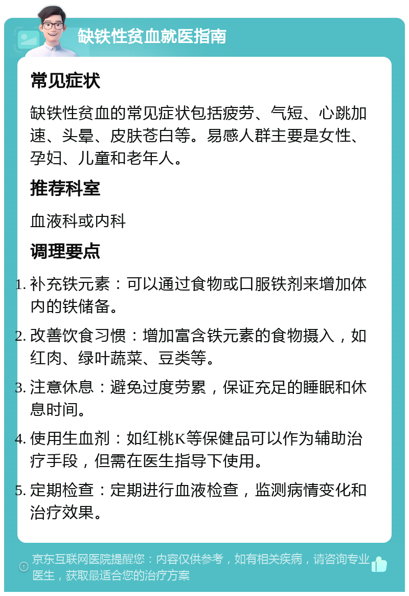 缺铁性贫血就医指南 常见症状 缺铁性贫血的常见症状包括疲劳、气短、心跳加速、头晕、皮肤苍白等。易感人群主要是女性、孕妇、儿童和老年人。 推荐科室 血液科或内科 调理要点 补充铁元素：可以通过食物或口服铁剂来增加体内的铁储备。 改善饮食习惯：增加富含铁元素的食物摄入，如红肉、绿叶蔬菜、豆类等。 注意休息：避免过度劳累，保证充足的睡眠和休息时间。 使用生血剂：如红桃K等保健品可以作为辅助治疗手段，但需在医生指导下使用。 定期检查：定期进行血液检查，监测病情变化和治疗效果。