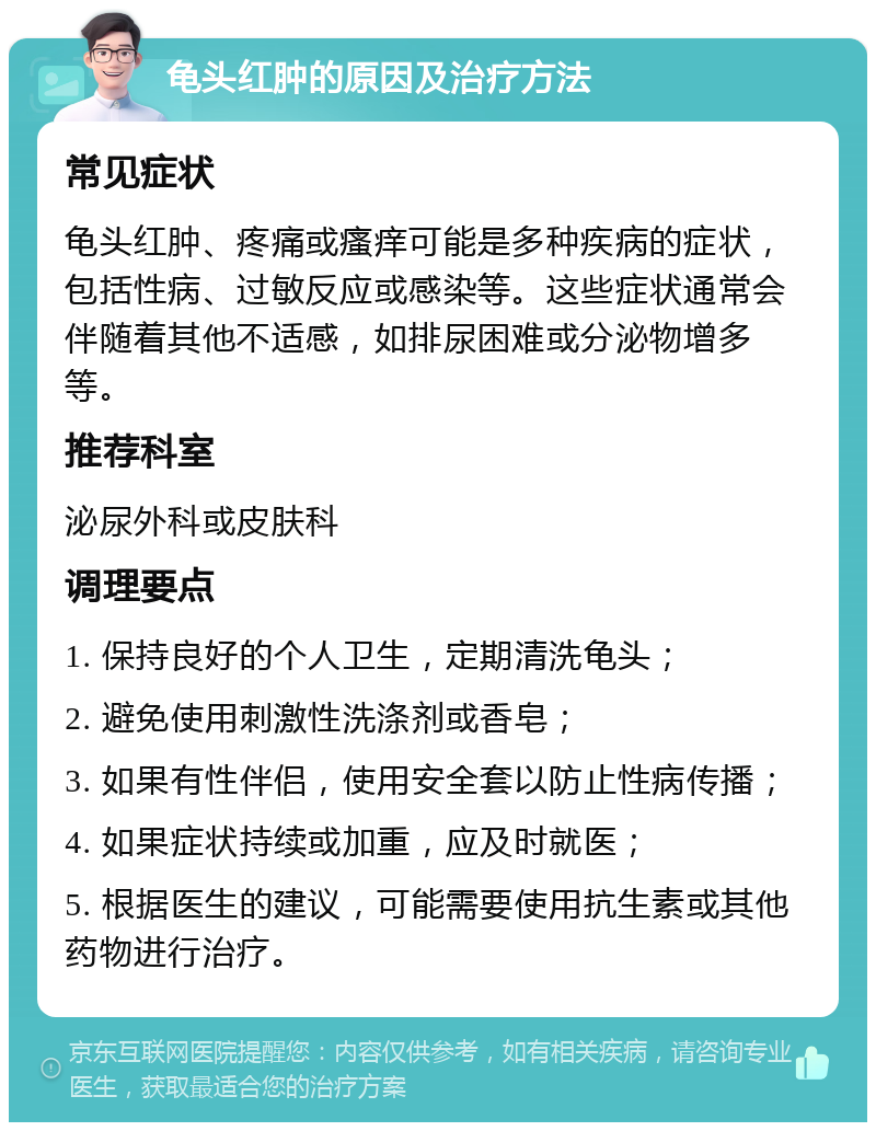 龟头红肿的原因及治疗方法 常见症状 龟头红肿、疼痛或瘙痒可能是多种疾病的症状，包括性病、过敏反应或感染等。这些症状通常会伴随着其他不适感，如排尿困难或分泌物增多等。 推荐科室 泌尿外科或皮肤科 调理要点 1. 保持良好的个人卫生，定期清洗龟头； 2. 避免使用刺激性洗涤剂或香皂； 3. 如果有性伴侣，使用安全套以防止性病传播； 4. 如果症状持续或加重，应及时就医； 5. 根据医生的建议，可能需要使用抗生素或其他药物进行治疗。