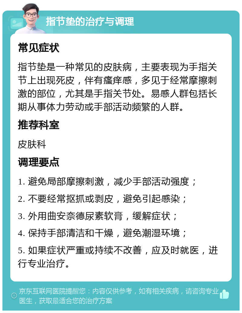 指节垫的治疗与调理 常见症状 指节垫是一种常见的皮肤病，主要表现为手指关节上出现死皮，伴有瘙痒感，多见于经常摩擦刺激的部位，尤其是手指关节处。易感人群包括长期从事体力劳动或手部活动频繁的人群。 推荐科室 皮肤科 调理要点 1. 避免局部摩擦刺激，减少手部活动强度； 2. 不要经常抠抓或剥皮，避免引起感染； 3. 外用曲安奈德尿素软膏，缓解症状； 4. 保持手部清洁和干燥，避免潮湿环境； 5. 如果症状严重或持续不改善，应及时就医，进行专业治疗。