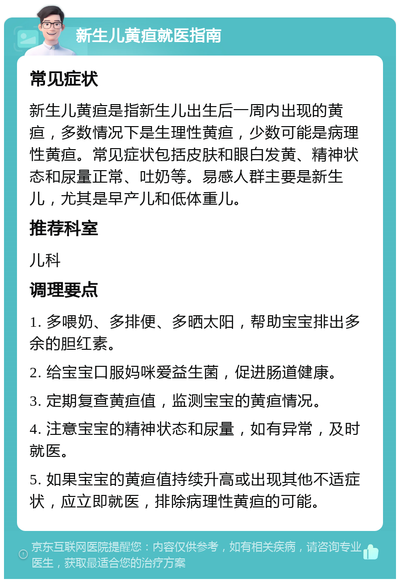 新生儿黄疸就医指南 常见症状 新生儿黄疸是指新生儿出生后一周内出现的黄疸，多数情况下是生理性黄疸，少数可能是病理性黄疸。常见症状包括皮肤和眼白发黄、精神状态和尿量正常、吐奶等。易感人群主要是新生儿，尤其是早产儿和低体重儿。 推荐科室 儿科 调理要点 1. 多喂奶、多排便、多晒太阳，帮助宝宝排出多余的胆红素。 2. 给宝宝口服妈咪爱益生菌，促进肠道健康。 3. 定期复查黄疸值，监测宝宝的黄疸情况。 4. 注意宝宝的精神状态和尿量，如有异常，及时就医。 5. 如果宝宝的黄疸值持续升高或出现其他不适症状，应立即就医，排除病理性黄疸的可能。