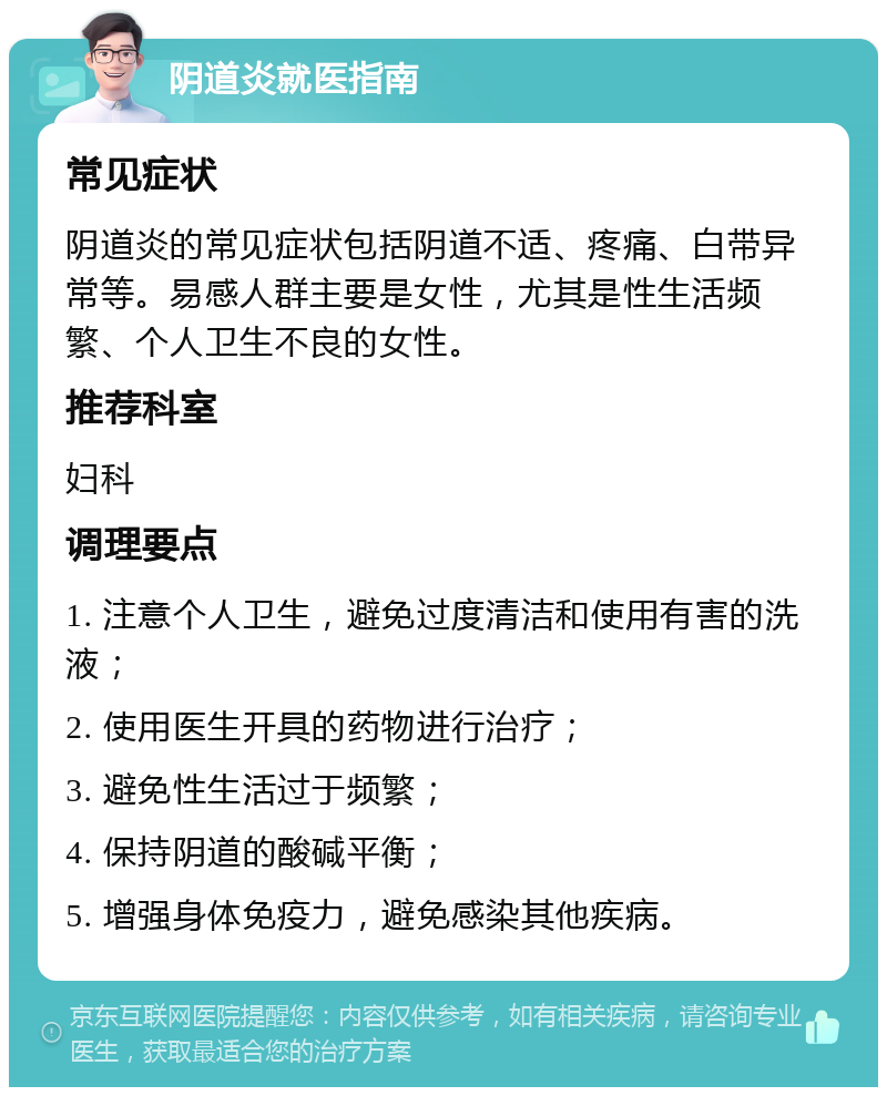 阴道炎就医指南 常见症状 阴道炎的常见症状包括阴道不适、疼痛、白带异常等。易感人群主要是女性，尤其是性生活频繁、个人卫生不良的女性。 推荐科室 妇科 调理要点 1. 注意个人卫生，避免过度清洁和使用有害的洗液； 2. 使用医生开具的药物进行治疗； 3. 避免性生活过于频繁； 4. 保持阴道的酸碱平衡； 5. 增强身体免疫力，避免感染其他疾病。