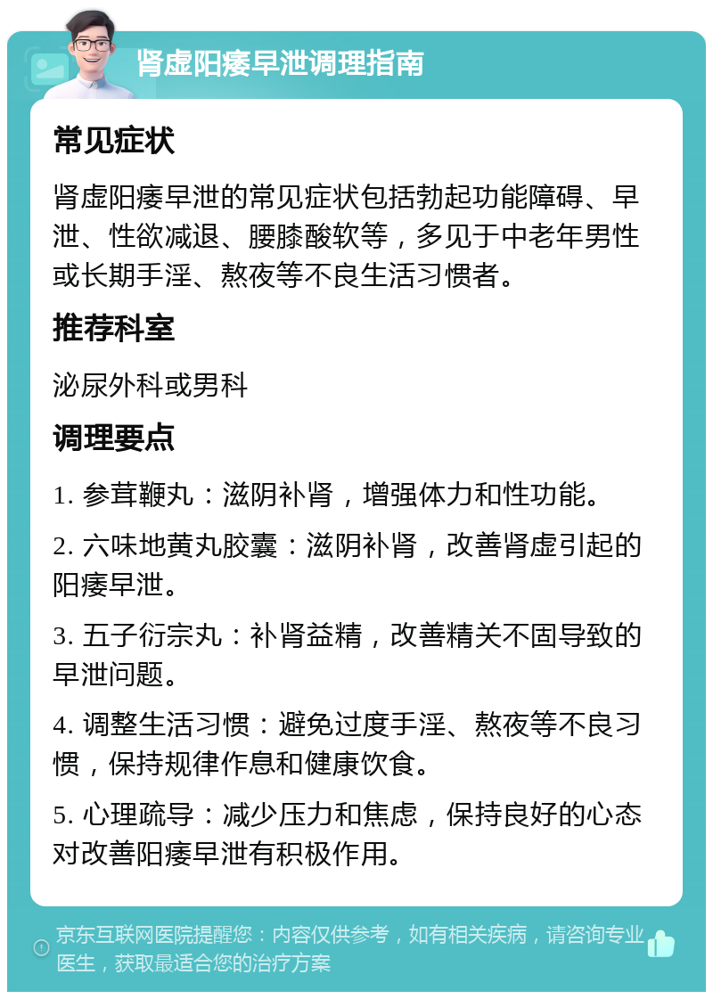 肾虚阳痿早泄调理指南 常见症状 肾虚阳痿早泄的常见症状包括勃起功能障碍、早泄、性欲减退、腰膝酸软等，多见于中老年男性或长期手淫、熬夜等不良生活习惯者。 推荐科室 泌尿外科或男科 调理要点 1. 参茸鞭丸：滋阴补肾，增强体力和性功能。 2. 六味地黄丸胶囊：滋阴补肾，改善肾虚引起的阳痿早泄。 3. 五子衍宗丸：补肾益精，改善精关不固导致的早泄问题。 4. 调整生活习惯：避免过度手淫、熬夜等不良习惯，保持规律作息和健康饮食。 5. 心理疏导：减少压力和焦虑，保持良好的心态对改善阳痿早泄有积极作用。