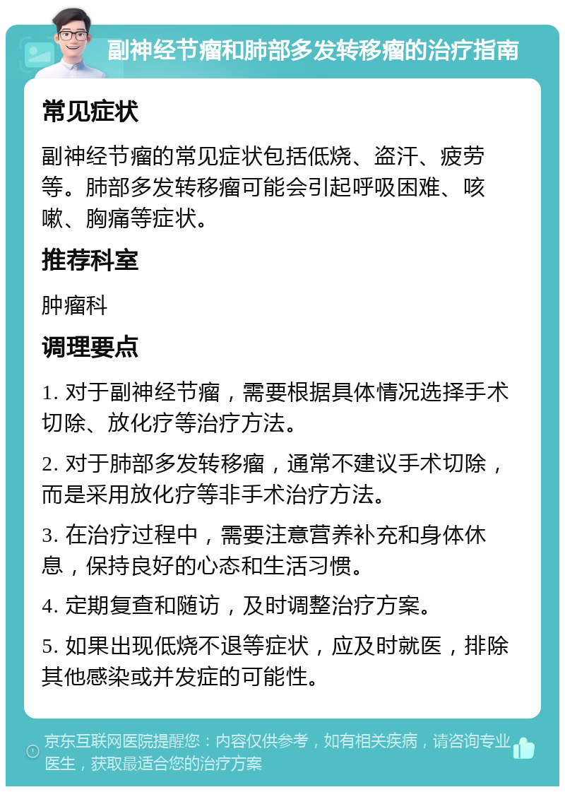 副神经节瘤和肺部多发转移瘤的治疗指南 常见症状 副神经节瘤的常见症状包括低烧、盗汗、疲劳等。肺部多发转移瘤可能会引起呼吸困难、咳嗽、胸痛等症状。 推荐科室 肿瘤科 调理要点 1. 对于副神经节瘤，需要根据具体情况选择手术切除、放化疗等治疗方法。 2. 对于肺部多发转移瘤，通常不建议手术切除，而是采用放化疗等非手术治疗方法。 3. 在治疗过程中，需要注意营养补充和身体休息，保持良好的心态和生活习惯。 4. 定期复查和随访，及时调整治疗方案。 5. 如果出现低烧不退等症状，应及时就医，排除其他感染或并发症的可能性。