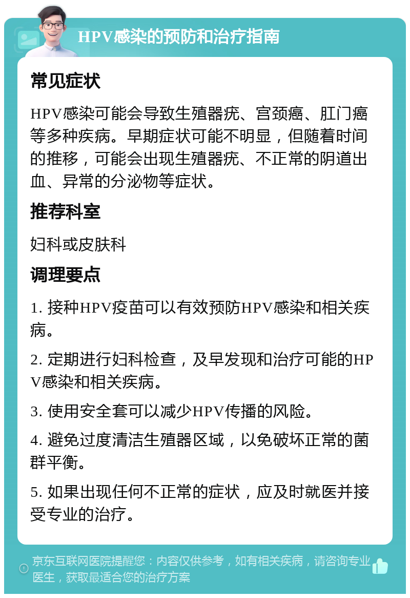 HPV感染的预防和治疗指南 常见症状 HPV感染可能会导致生殖器疣、宫颈癌、肛门癌等多种疾病。早期症状可能不明显，但随着时间的推移，可能会出现生殖器疣、不正常的阴道出血、异常的分泌物等症状。 推荐科室 妇科或皮肤科 调理要点 1. 接种HPV疫苗可以有效预防HPV感染和相关疾病。 2. 定期进行妇科检查，及早发现和治疗可能的HPV感染和相关疾病。 3. 使用安全套可以减少HPV传播的风险。 4. 避免过度清洁生殖器区域，以免破坏正常的菌群平衡。 5. 如果出现任何不正常的症状，应及时就医并接受专业的治疗。