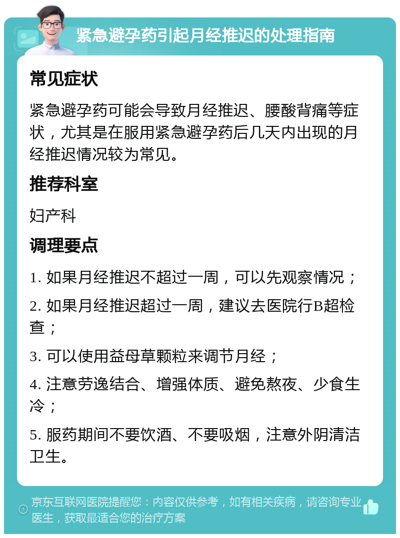 紧急避孕药引起月经推迟的处理指南 常见症状 紧急避孕药可能会导致月经推迟、腰酸背痛等症状，尤其是在服用紧急避孕药后几天内出现的月经推迟情况较为常见。 推荐科室 妇产科 调理要点 1. 如果月经推迟不超过一周，可以先观察情况； 2. 如果月经推迟超过一周，建议去医院行B超检查； 3. 可以使用益母草颗粒来调节月经； 4. 注意劳逸结合、增强体质、避免熬夜、少食生冷； 5. 服药期间不要饮酒、不要吸烟，注意外阴清洁卫生。