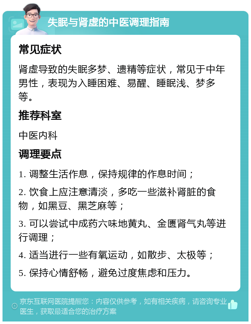 失眠与肾虚的中医调理指南 常见症状 肾虚导致的失眠多梦、遗精等症状，常见于中年男性，表现为入睡困难、易醒、睡眠浅、梦多等。 推荐科室 中医内科 调理要点 1. 调整生活作息，保持规律的作息时间； 2. 饮食上应注意清淡，多吃一些滋补肾脏的食物，如黑豆、黑芝麻等； 3. 可以尝试中成药六味地黄丸、金匮肾气丸等进行调理； 4. 适当进行一些有氧运动，如散步、太极等； 5. 保持心情舒畅，避免过度焦虑和压力。