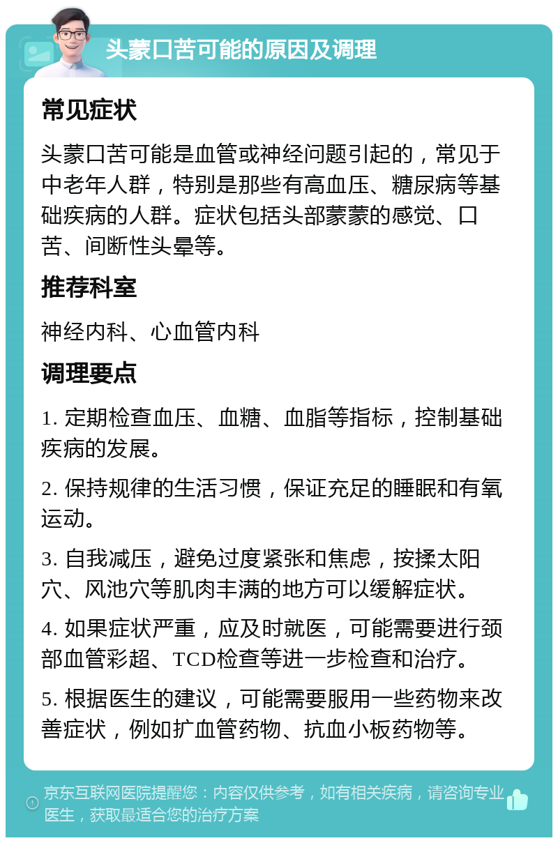 头蒙口苦可能的原因及调理 常见症状 头蒙口苦可能是血管或神经问题引起的，常见于中老年人群，特别是那些有高血压、糖尿病等基础疾病的人群。症状包括头部蒙蒙的感觉、口苦、间断性头晕等。 推荐科室 神经内科、心血管内科 调理要点 1. 定期检查血压、血糖、血脂等指标，控制基础疾病的发展。 2. 保持规律的生活习惯，保证充足的睡眠和有氧运动。 3. 自我减压，避免过度紧张和焦虑，按揉太阳穴、风池穴等肌肉丰满的地方可以缓解症状。 4. 如果症状严重，应及时就医，可能需要进行颈部血管彩超、TCD检查等进一步检查和治疗。 5. 根据医生的建议，可能需要服用一些药物来改善症状，例如扩血管药物、抗血小板药物等。