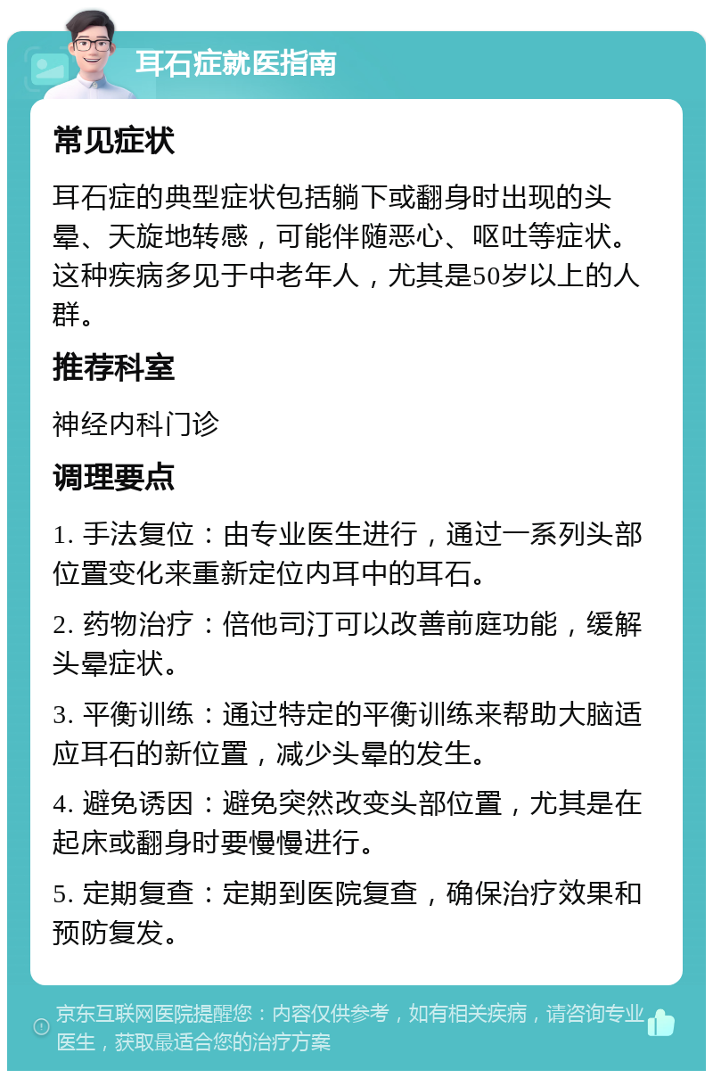 耳石症就医指南 常见症状 耳石症的典型症状包括躺下或翻身时出现的头晕、天旋地转感，可能伴随恶心、呕吐等症状。这种疾病多见于中老年人，尤其是50岁以上的人群。 推荐科室 神经内科门诊 调理要点 1. 手法复位：由专业医生进行，通过一系列头部位置变化来重新定位内耳中的耳石。 2. 药物治疗：倍他司汀可以改善前庭功能，缓解头晕症状。 3. 平衡训练：通过特定的平衡训练来帮助大脑适应耳石的新位置，减少头晕的发生。 4. 避免诱因：避免突然改变头部位置，尤其是在起床或翻身时要慢慢进行。 5. 定期复查：定期到医院复查，确保治疗效果和预防复发。