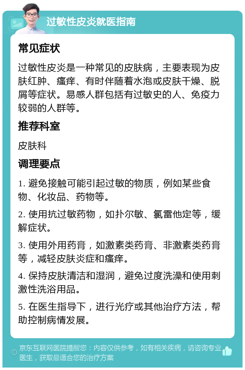 过敏性皮炎就医指南 常见症状 过敏性皮炎是一种常见的皮肤病，主要表现为皮肤红肿、瘙痒、有时伴随着水泡或皮肤干燥、脱屑等症状。易感人群包括有过敏史的人、免疫力较弱的人群等。 推荐科室 皮肤科 调理要点 1. 避免接触可能引起过敏的物质，例如某些食物、化妆品、药物等。 2. 使用抗过敏药物，如扑尔敏、氯雷他定等，缓解症状。 3. 使用外用药膏，如激素类药膏、非激素类药膏等，减轻皮肤炎症和瘙痒。 4. 保持皮肤清洁和湿润，避免过度洗澡和使用刺激性洗浴用品。 5. 在医生指导下，进行光疗或其他治疗方法，帮助控制病情发展。