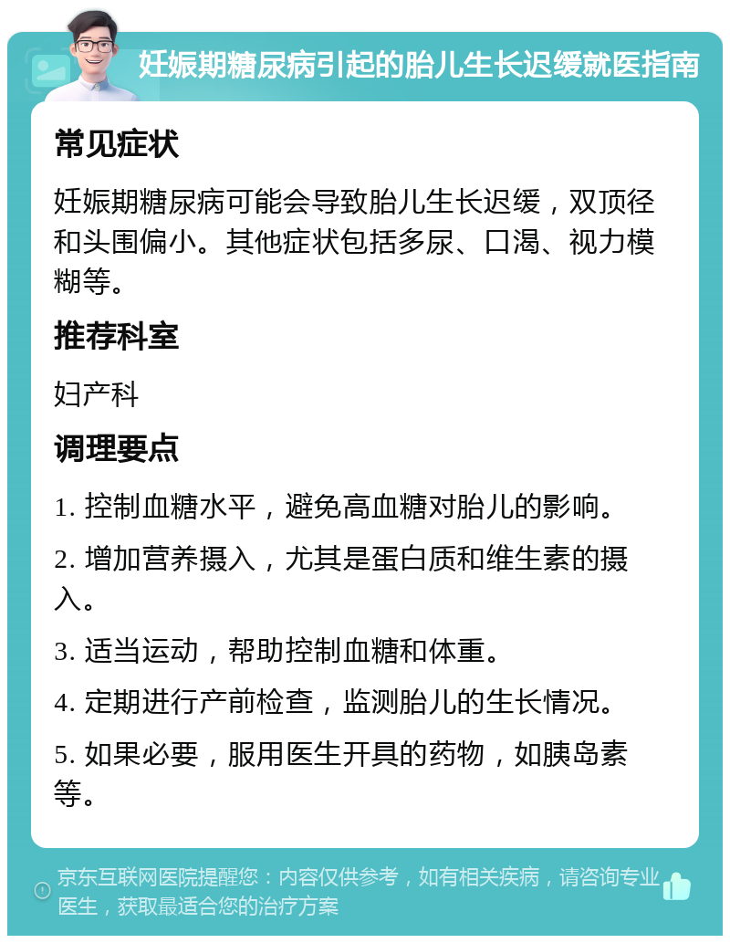 妊娠期糖尿病引起的胎儿生长迟缓就医指南 常见症状 妊娠期糖尿病可能会导致胎儿生长迟缓，双顶径和头围偏小。其他症状包括多尿、口渴、视力模糊等。 推荐科室 妇产科 调理要点 1. 控制血糖水平，避免高血糖对胎儿的影响。 2. 增加营养摄入，尤其是蛋白质和维生素的摄入。 3. 适当运动，帮助控制血糖和体重。 4. 定期进行产前检查，监测胎儿的生长情况。 5. 如果必要，服用医生开具的药物，如胰岛素等。