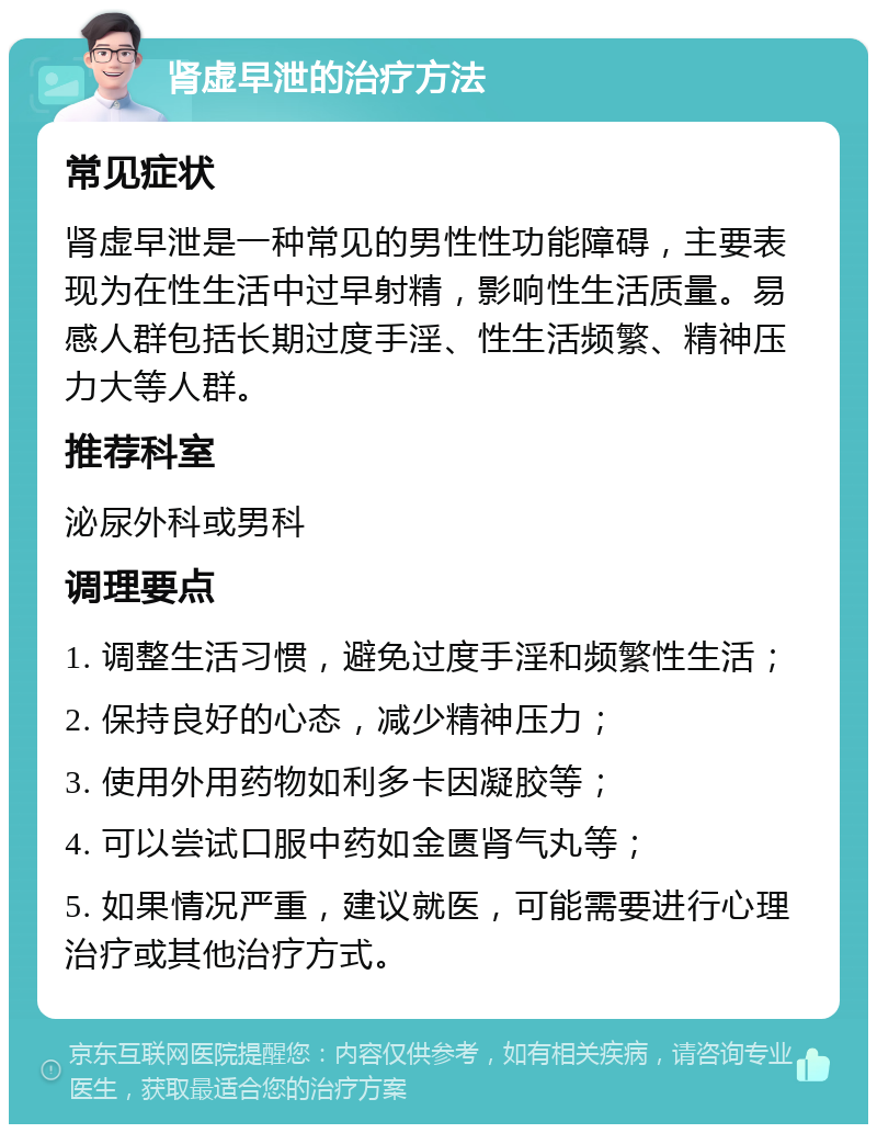 肾虚早泄的治疗方法 常见症状 肾虚早泄是一种常见的男性性功能障碍，主要表现为在性生活中过早射精，影响性生活质量。易感人群包括长期过度手淫、性生活频繁、精神压力大等人群。 推荐科室 泌尿外科或男科 调理要点 1. 调整生活习惯，避免过度手淫和频繁性生活； 2. 保持良好的心态，减少精神压力； 3. 使用外用药物如利多卡因凝胶等； 4. 可以尝试口服中药如金匮肾气丸等； 5. 如果情况严重，建议就医，可能需要进行心理治疗或其他治疗方式。