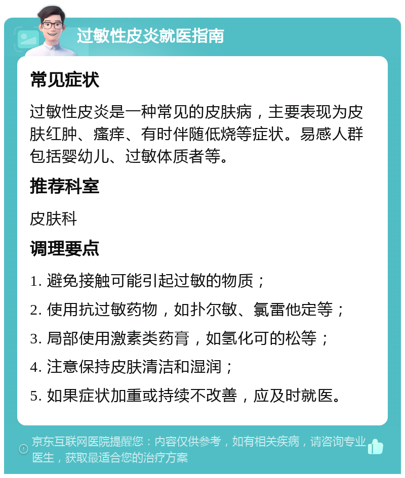 过敏性皮炎就医指南 常见症状 过敏性皮炎是一种常见的皮肤病，主要表现为皮肤红肿、瘙痒、有时伴随低烧等症状。易感人群包括婴幼儿、过敏体质者等。 推荐科室 皮肤科 调理要点 1. 避免接触可能引起过敏的物质； 2. 使用抗过敏药物，如扑尔敏、氯雷他定等； 3. 局部使用激素类药膏，如氢化可的松等； 4. 注意保持皮肤清洁和湿润； 5. 如果症状加重或持续不改善，应及时就医。