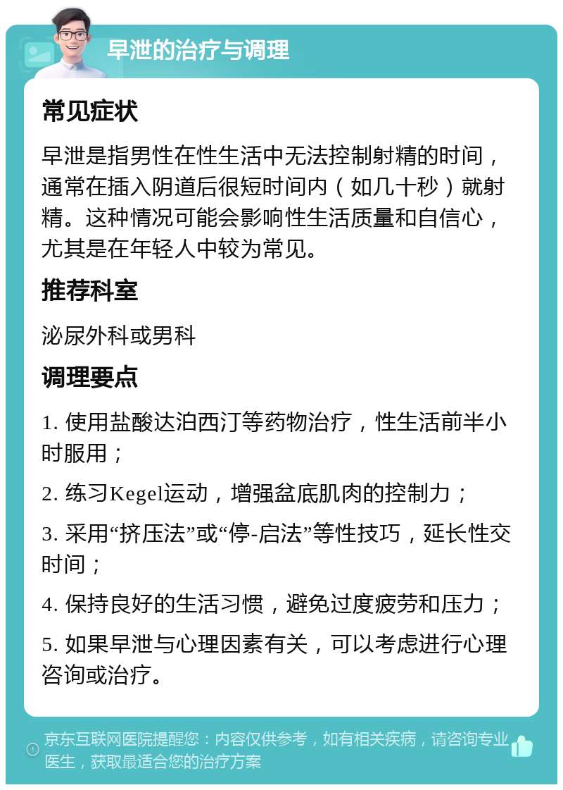 早泄的治疗与调理 常见症状 早泄是指男性在性生活中无法控制射精的时间，通常在插入阴道后很短时间内（如几十秒）就射精。这种情况可能会影响性生活质量和自信心，尤其是在年轻人中较为常见。 推荐科室 泌尿外科或男科 调理要点 1. 使用盐酸达泊西汀等药物治疗，性生活前半小时服用； 2. 练习Kegel运动，增强盆底肌肉的控制力； 3. 采用“挤压法”或“停-启法”等性技巧，延长性交时间； 4. 保持良好的生活习惯，避免过度疲劳和压力； 5. 如果早泄与心理因素有关，可以考虑进行心理咨询或治疗。