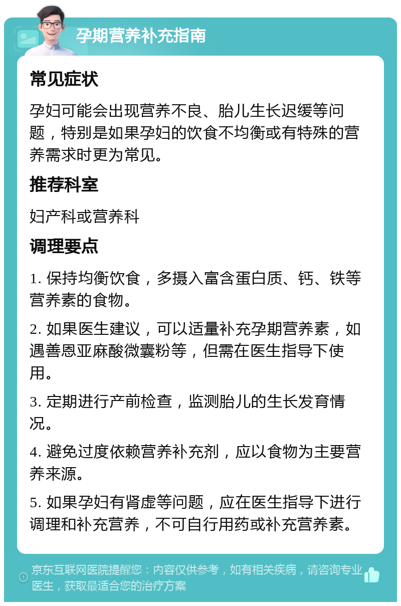 孕期营养补充指南 常见症状 孕妇可能会出现营养不良、胎儿生长迟缓等问题，特别是如果孕妇的饮食不均衡或有特殊的营养需求时更为常见。 推荐科室 妇产科或营养科 调理要点 1. 保持均衡饮食，多摄入富含蛋白质、钙、铁等营养素的食物。 2. 如果医生建议，可以适量补充孕期营养素，如遇善恩亚麻酸微囊粉等，但需在医生指导下使用。 3. 定期进行产前检查，监测胎儿的生长发育情况。 4. 避免过度依赖营养补充剂，应以食物为主要营养来源。 5. 如果孕妇有肾虚等问题，应在医生指导下进行调理和补充营养，不可自行用药或补充营养素。