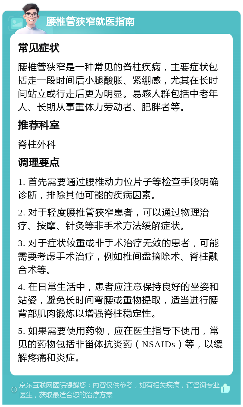 腰椎管狭窄就医指南 常见症状 腰椎管狭窄是一种常见的脊柱疾病，主要症状包括走一段时间后小腿酸胀、紧绷感，尤其在长时间站立或行走后更为明显。易感人群包括中老年人、长期从事重体力劳动者、肥胖者等。 推荐科室 脊柱外科 调理要点 1. 首先需要通过腰椎动力位片子等检查手段明确诊断，排除其他可能的疾病因素。 2. 对于轻度腰椎管狭窄患者，可以通过物理治疗、按摩、针灸等非手术方法缓解症状。 3. 对于症状较重或非手术治疗无效的患者，可能需要考虑手术治疗，例如椎间盘摘除术、脊柱融合术等。 4. 在日常生活中，患者应注意保持良好的坐姿和站姿，避免长时间弯腰或重物提取，适当进行腰背部肌肉锻炼以增强脊柱稳定性。 5. 如果需要使用药物，应在医生指导下使用，常见的药物包括非甾体抗炎药（NSAIDs）等，以缓解疼痛和炎症。