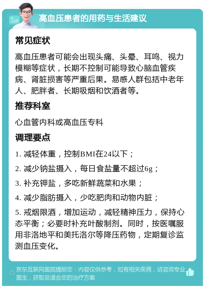 高血压患者的用药与生活建议 常见症状 高血压患者可能会出现头痛、头晕、耳鸣、视力模糊等症状，长期不控制可能导致心脑血管疾病、肾脏损害等严重后果。易感人群包括中老年人、肥胖者、长期吸烟和饮酒者等。 推荐科室 心血管内科或高血压专科 调理要点 1. 减轻体重，控制BMI在24以下； 2. 减少钠盐摄入，每日食盐量不超过6g； 3. 补充钾盐，多吃新鲜蔬菜和水果； 4. 减少脂肪摄入，少吃肥肉和动物内脏； 5. 戒烟限酒，增加运动，减轻精神压力，保持心态平衡；必要时补充叶酸制剂。同时，按医嘱服用非洛地平和美托洛尔等降压药物，定期复诊监测血压变化。