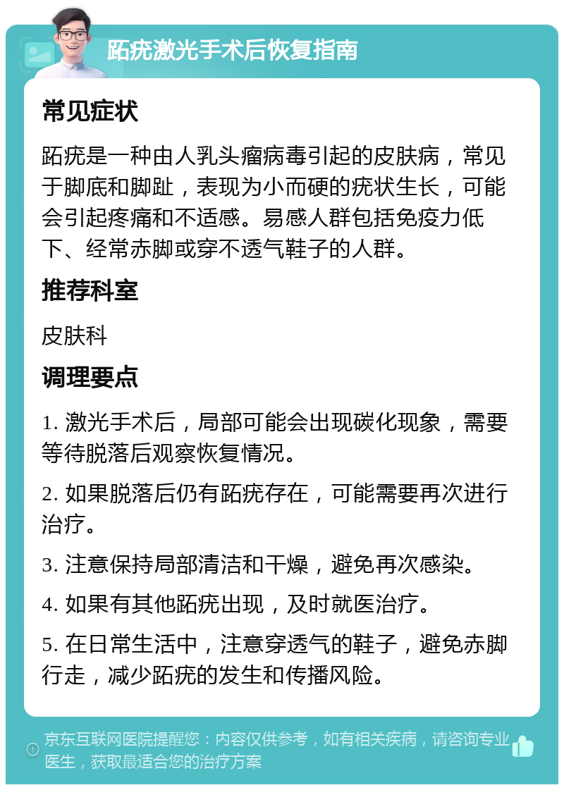 跖疣激光手术后恢复指南 常见症状 跖疣是一种由人乳头瘤病毒引起的皮肤病，常见于脚底和脚趾，表现为小而硬的疣状生长，可能会引起疼痛和不适感。易感人群包括免疫力低下、经常赤脚或穿不透气鞋子的人群。 推荐科室 皮肤科 调理要点 1. 激光手术后，局部可能会出现碳化现象，需要等待脱落后观察恢复情况。 2. 如果脱落后仍有跖疣存在，可能需要再次进行治疗。 3. 注意保持局部清洁和干燥，避免再次感染。 4. 如果有其他跖疣出现，及时就医治疗。 5. 在日常生活中，注意穿透气的鞋子，避免赤脚行走，减少跖疣的发生和传播风险。