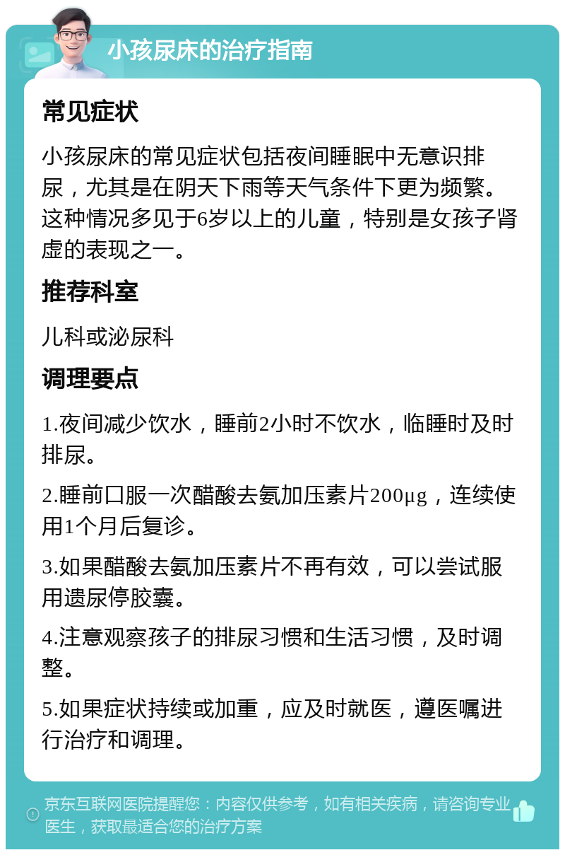 小孩尿床的治疗指南 常见症状 小孩尿床的常见症状包括夜间睡眠中无意识排尿，尤其是在阴天下雨等天气条件下更为频繁。这种情况多见于6岁以上的儿童，特别是女孩子肾虚的表现之一。 推荐科室 儿科或泌尿科 调理要点 1.夜间减少饮水，睡前2小时不饮水，临睡时及时排尿。 2.睡前口服一次醋酸去氨加压素片200μg，连续使用1个月后复诊。 3.如果醋酸去氨加压素片不再有效，可以尝试服用遗尿停胶囊。 4.注意观察孩子的排尿习惯和生活习惯，及时调整。 5.如果症状持续或加重，应及时就医，遵医嘱进行治疗和调理。