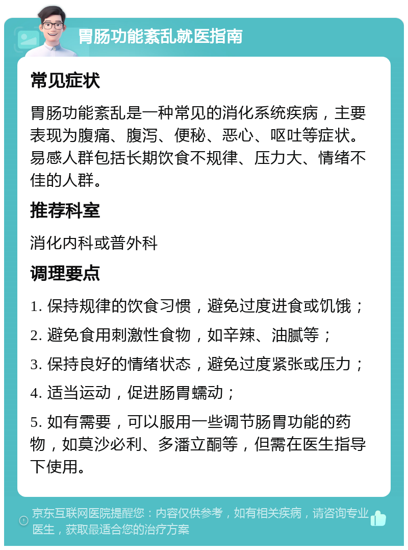 胃肠功能紊乱就医指南 常见症状 胃肠功能紊乱是一种常见的消化系统疾病，主要表现为腹痛、腹泻、便秘、恶心、呕吐等症状。易感人群包括长期饮食不规律、压力大、情绪不佳的人群。 推荐科室 消化内科或普外科 调理要点 1. 保持规律的饮食习惯，避免过度进食或饥饿； 2. 避免食用刺激性食物，如辛辣、油腻等； 3. 保持良好的情绪状态，避免过度紧张或压力； 4. 适当运动，促进肠胃蠕动； 5. 如有需要，可以服用一些调节肠胃功能的药物，如莫沙必利、多潘立酮等，但需在医生指导下使用。