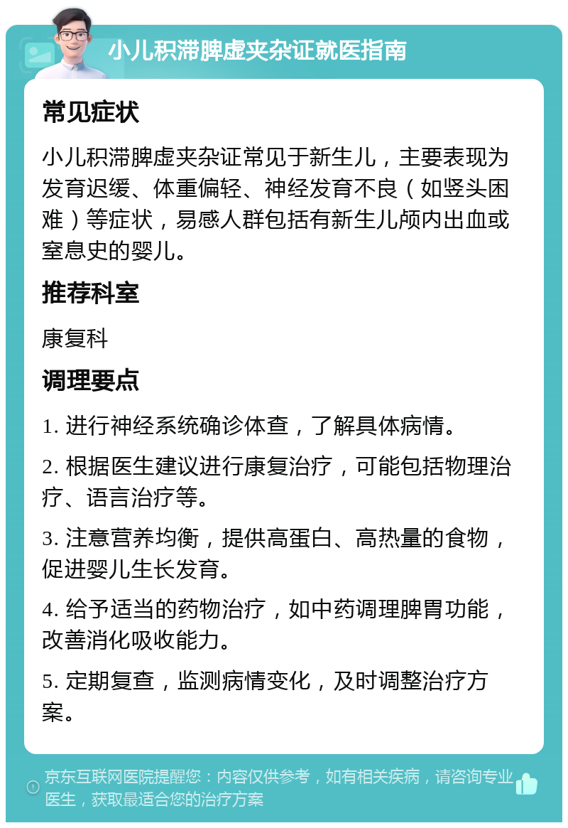 小儿积滞脾虚夹杂证就医指南 常见症状 小儿积滞脾虚夹杂证常见于新生儿，主要表现为发育迟缓、体重偏轻、神经发育不良（如竖头困难）等症状，易感人群包括有新生儿颅内出血或窒息史的婴儿。 推荐科室 康复科 调理要点 1. 进行神经系统确诊体查，了解具体病情。 2. 根据医生建议进行康复治疗，可能包括物理治疗、语言治疗等。 3. 注意营养均衡，提供高蛋白、高热量的食物，促进婴儿生长发育。 4. 给予适当的药物治疗，如中药调理脾胃功能，改善消化吸收能力。 5. 定期复查，监测病情变化，及时调整治疗方案。