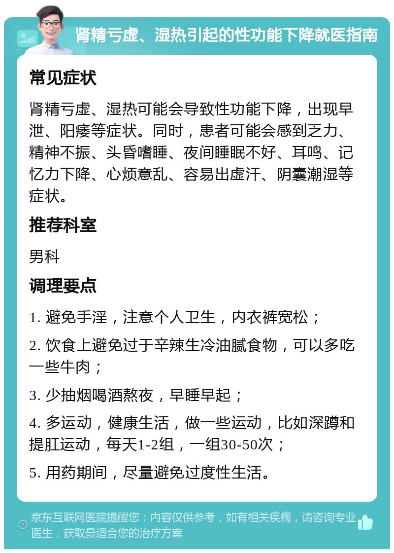 肾精亏虚、湿热引起的性功能下降就医指南 常见症状 肾精亏虚、湿热可能会导致性功能下降，出现早泄、阳痿等症状。同时，患者可能会感到乏力、精神不振、头昏嗜睡、夜间睡眠不好、耳鸣、记忆力下降、心烦意乱、容易出虚汗、阴囊潮湿等症状。 推荐科室 男科 调理要点 1. 避免手淫，注意个人卫生，内衣裤宽松； 2. 饮食上避免过于辛辣生冷油腻食物，可以多吃一些牛肉； 3. 少抽烟喝酒熬夜，早睡早起； 4. 多运动，健康生活，做一些运动，比如深蹲和提肛运动，每天1-2组，一组30-50次； 5. 用药期间，尽量避免过度性生活。