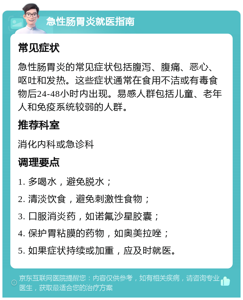 急性肠胃炎就医指南 常见症状 急性肠胃炎的常见症状包括腹泻、腹痛、恶心、呕吐和发热。这些症状通常在食用不洁或有毒食物后24-48小时内出现。易感人群包括儿童、老年人和免疫系统较弱的人群。 推荐科室 消化内科或急诊科 调理要点 1. 多喝水，避免脱水； 2. 清淡饮食，避免刺激性食物； 3. 口服消炎药，如诺氟沙星胶囊； 4. 保护胃粘膜的药物，如奥美拉唑； 5. 如果症状持续或加重，应及时就医。