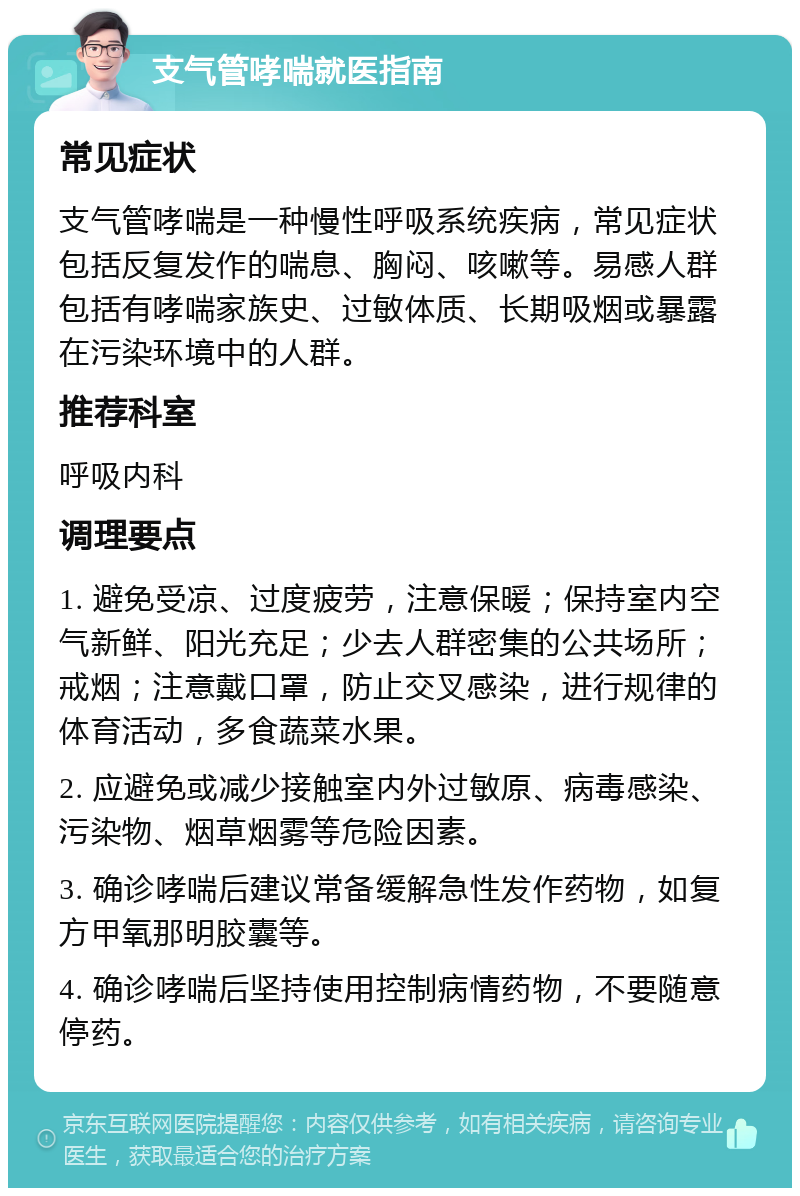 支气管哮喘就医指南 常见症状 支气管哮喘是一种慢性呼吸系统疾病，常见症状包括反复发作的喘息、胸闷、咳嗽等。易感人群包括有哮喘家族史、过敏体质、长期吸烟或暴露在污染环境中的人群。 推荐科室 呼吸内科 调理要点 1. 避免受凉、过度疲劳，注意保暖；保持室内空气新鲜、阳光充足；少去人群密集的公共场所；戒烟；注意戴口罩，防止交叉感染，进行规律的体育活动，多食蔬菜水果。 2. 应避免或减少接触室内外过敏原、病毒感染、污染物、烟草烟雾等危险因素。 3. 确诊哮喘后建议常备缓解急性发作药物，如复方甲氧那明胶囊等。 4. 确诊哮喘后坚持使用控制病情药物，不要随意停药。