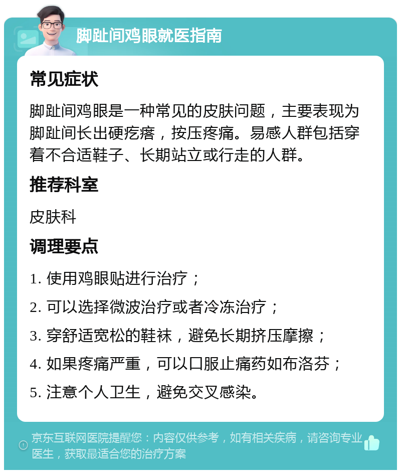 脚趾间鸡眼就医指南 常见症状 脚趾间鸡眼是一种常见的皮肤问题，主要表现为脚趾间长出硬疙瘩，按压疼痛。易感人群包括穿着不合适鞋子、长期站立或行走的人群。 推荐科室 皮肤科 调理要点 1. 使用鸡眼贴进行治疗； 2. 可以选择微波治疗或者冷冻治疗； 3. 穿舒适宽松的鞋袜，避免长期挤压摩擦； 4. 如果疼痛严重，可以口服止痛药如布洛芬； 5. 注意个人卫生，避免交叉感染。