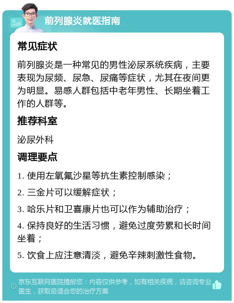 前列腺炎就医指南 常见症状 前列腺炎是一种常见的男性泌尿系统疾病，主要表现为尿频、尿急、尿痛等症状，尤其在夜间更为明显。易感人群包括中老年男性、长期坐着工作的人群等。 推荐科室 泌尿外科 调理要点 1. 使用左氧氟沙星等抗生素控制感染； 2. 三金片可以缓解症状； 3. 哈乐片和卫喜康片也可以作为辅助治疗； 4. 保持良好的生活习惯，避免过度劳累和长时间坐着； 5. 饮食上应注意清淡，避免辛辣刺激性食物。