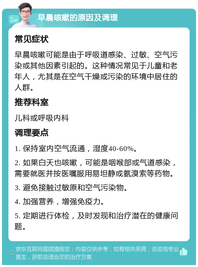 早晨咳嗽的原因及调理 常见症状 早晨咳嗽可能是由于呼吸道感染、过敏、空气污染或其他因素引起的。这种情况常见于儿童和老年人，尤其是在空气干燥或污染的环境中居住的人群。 推荐科室 儿科或呼吸内科 调理要点 1. 保持室内空气流通，湿度40-60%。 2. 如果白天也咳嗽，可能是咽喉部或气道感染，需要就医并按医嘱服用易坦静或氨溴索等药物。 3. 避免接触过敏原和空气污染物。 4. 加强营养，增强免疫力。 5. 定期进行体检，及时发现和治疗潜在的健康问题。