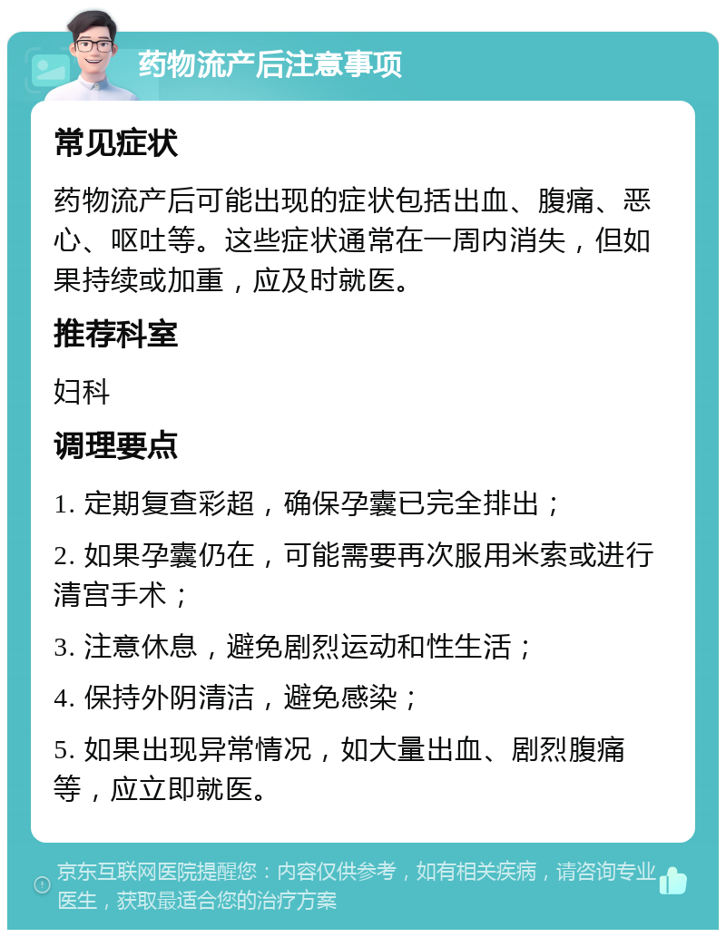 药物流产后注意事项 常见症状 药物流产后可能出现的症状包括出血、腹痛、恶心、呕吐等。这些症状通常在一周内消失，但如果持续或加重，应及时就医。 推荐科室 妇科 调理要点 1. 定期复查彩超，确保孕囊已完全排出； 2. 如果孕囊仍在，可能需要再次服用米索或进行清宫手术； 3. 注意休息，避免剧烈运动和性生活； 4. 保持外阴清洁，避免感染； 5. 如果出现异常情况，如大量出血、剧烈腹痛等，应立即就医。