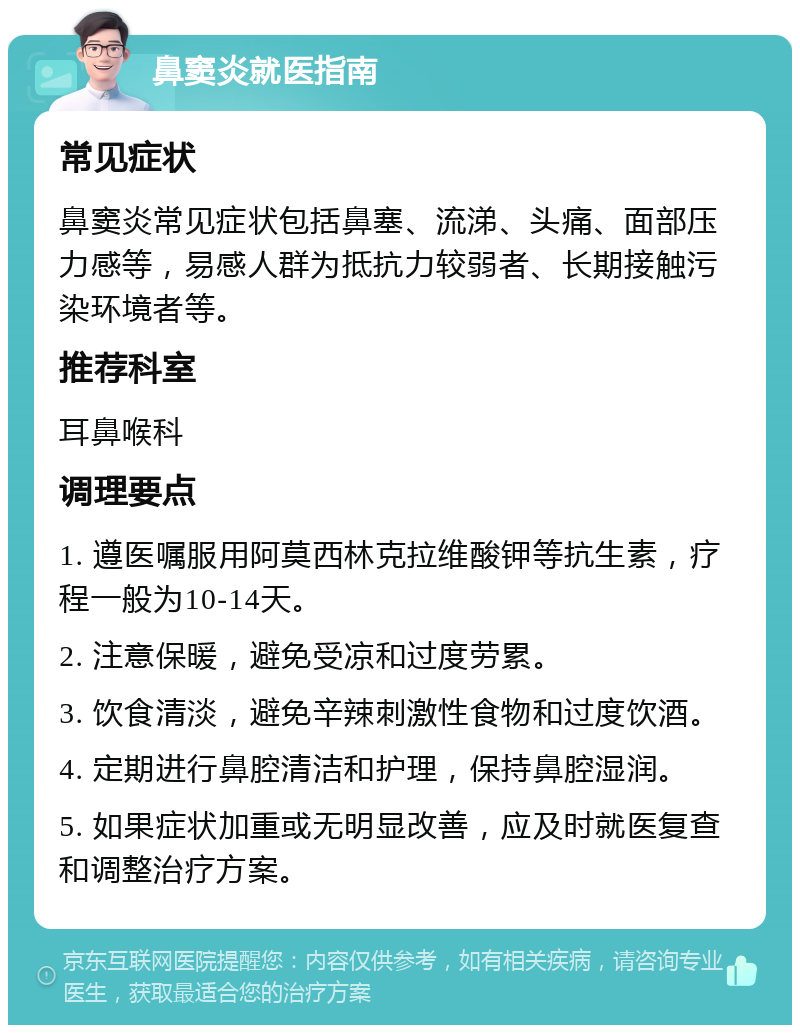 鼻窦炎就医指南 常见症状 鼻窦炎常见症状包括鼻塞、流涕、头痛、面部压力感等，易感人群为抵抗力较弱者、长期接触污染环境者等。 推荐科室 耳鼻喉科 调理要点 1. 遵医嘱服用阿莫西林克拉维酸钾等抗生素，疗程一般为10-14天。 2. 注意保暖，避免受凉和过度劳累。 3. 饮食清淡，避免辛辣刺激性食物和过度饮酒。 4. 定期进行鼻腔清洁和护理，保持鼻腔湿润。 5. 如果症状加重或无明显改善，应及时就医复查和调整治疗方案。