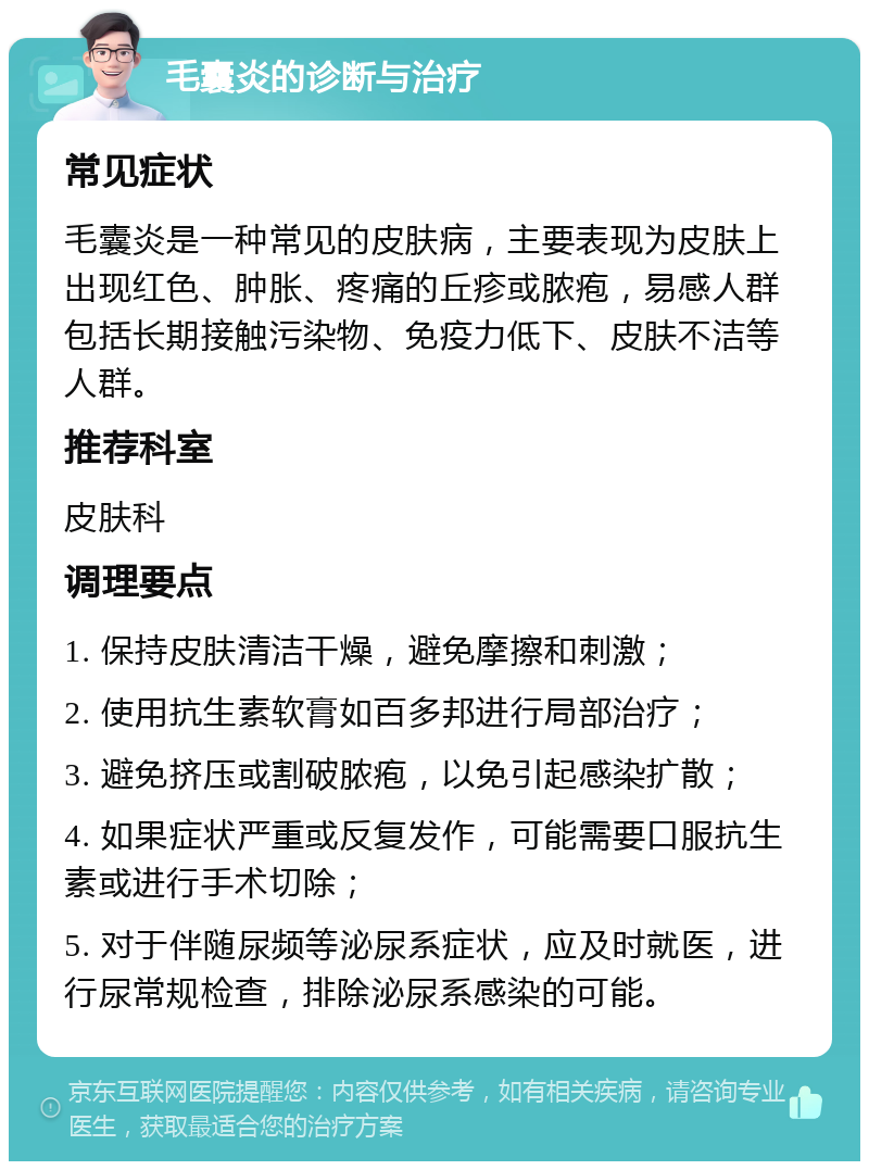 毛囊炎的诊断与治疗 常见症状 毛囊炎是一种常见的皮肤病，主要表现为皮肤上出现红色、肿胀、疼痛的丘疹或脓疱，易感人群包括长期接触污染物、免疫力低下、皮肤不洁等人群。 推荐科室 皮肤科 调理要点 1. 保持皮肤清洁干燥，避免摩擦和刺激； 2. 使用抗生素软膏如百多邦进行局部治疗； 3. 避免挤压或割破脓疱，以免引起感染扩散； 4. 如果症状严重或反复发作，可能需要口服抗生素或进行手术切除； 5. 对于伴随尿频等泌尿系症状，应及时就医，进行尿常规检查，排除泌尿系感染的可能。