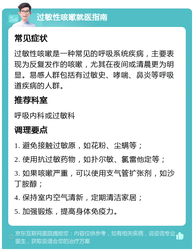 过敏性咳嗽就医指南 常见症状 过敏性咳嗽是一种常见的呼吸系统疾病，主要表现为反复发作的咳嗽，尤其在夜间或清晨更为明显。易感人群包括有过敏史、哮喘、鼻炎等呼吸道疾病的人群。 推荐科室 呼吸内科或过敏科 调理要点 1. 避免接触过敏原，如花粉、尘螨等； 2. 使用抗过敏药物，如扑尔敏、氯雷他定等； 3. 如果咳嗽严重，可以使用支气管扩张剂，如沙丁胺醇； 4. 保持室内空气清新，定期清洁家居； 5. 加强锻炼，提高身体免疫力。