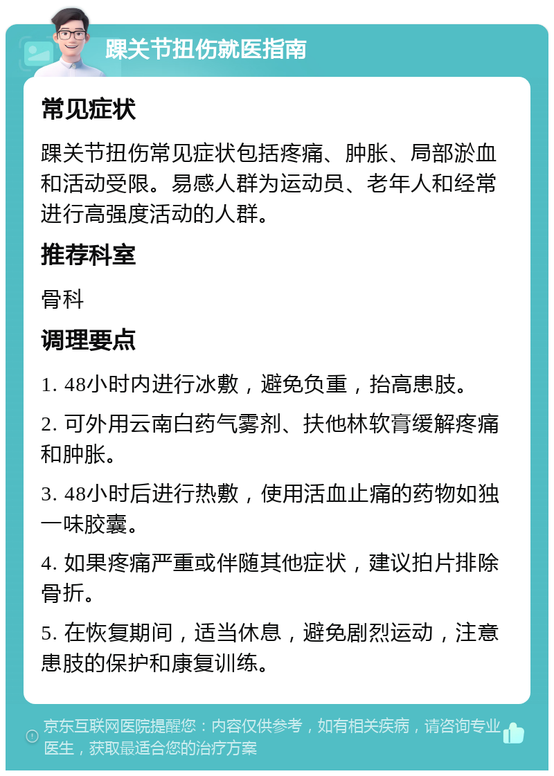 踝关节扭伤就医指南 常见症状 踝关节扭伤常见症状包括疼痛、肿胀、局部淤血和活动受限。易感人群为运动员、老年人和经常进行高强度活动的人群。 推荐科室 骨科 调理要点 1. 48小时内进行冰敷，避免负重，抬高患肢。 2. 可外用云南白药气雾剂、扶他林软膏缓解疼痛和肿胀。 3. 48小时后进行热敷，使用活血止痛的药物如独一味胶囊。 4. 如果疼痛严重或伴随其他症状，建议拍片排除骨折。 5. 在恢复期间，适当休息，避免剧烈运动，注意患肢的保护和康复训练。