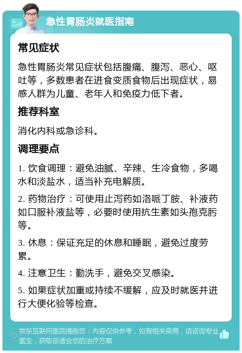 急性胃肠炎就医指南 常见症状 急性胃肠炎常见症状包括腹痛、腹泻、恶心、呕吐等，多数患者在进食变质食物后出现症状，易感人群为儿童、老年人和免疫力低下者。 推荐科室 消化内科或急诊科。 调理要点 1. 饮食调理：避免油腻、辛辣、生冷食物，多喝水和淡盐水，适当补充电解质。 2. 药物治疗：可使用止泻药如洛哌丁胺、补液药如口服补液盐等，必要时使用抗生素如头孢克肟等。 3. 休息：保证充足的休息和睡眠，避免过度劳累。 4. 注意卫生：勤洗手，避免交叉感染。 5. 如果症状加重或持续不缓解，应及时就医并进行大便化验等检查。